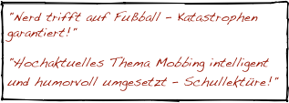 "Nerd trifft auf Fußball – Katastrophen garantiert!"

"Hochaktuelles Thema Mobbing intelligent und humorvoll umgesetzt – Schullektüre!"